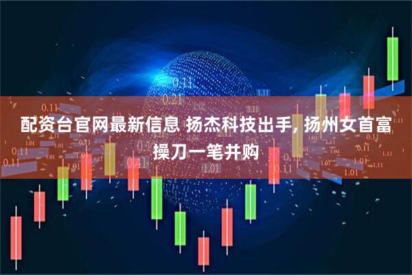 配资台官网最新信息 扬杰科技出手, 扬州女首富操刀一笔并购