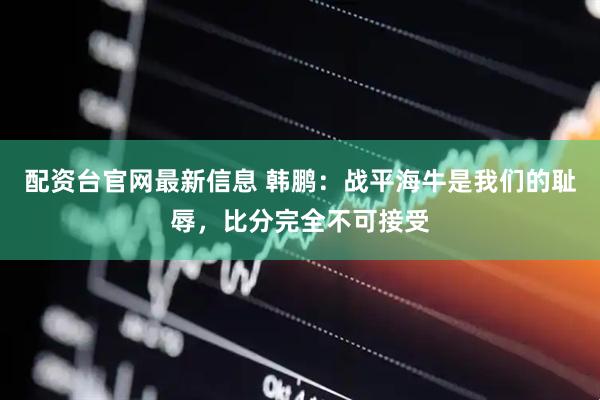 配资台官网最新信息 韩鹏：战平海牛是我们的耻辱，比分完全不可接受