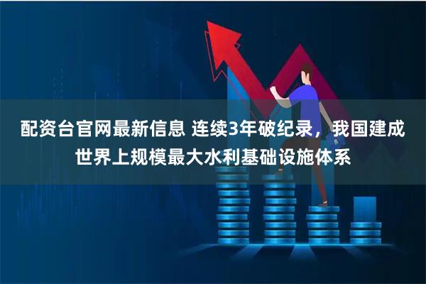 配资台官网最新信息 连续3年破纪录，我国建成世界上规模最大水利基础设施体系
