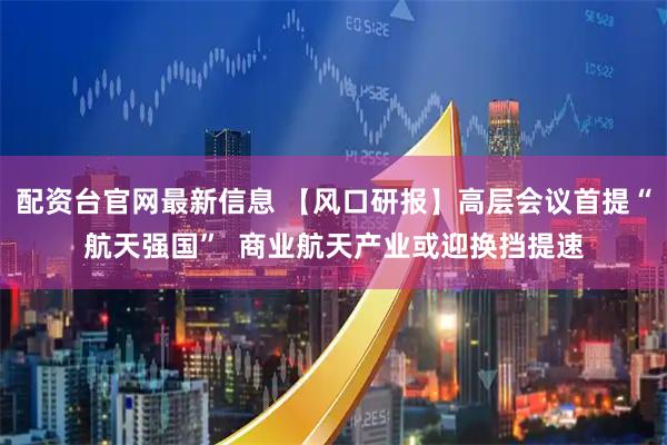 配资台官网最新信息 【风口研报】高层会议首提“航天强国”  商业航天产业或迎换挡提速