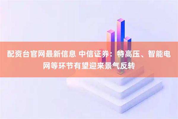 配资台官网最新信息 中信证券：特高压、智能电网等环节有望迎来景气反转