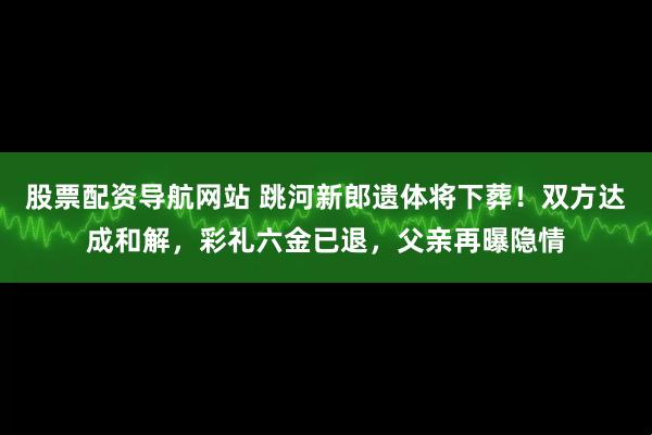 股票配资导航网站 跳河新郎遗体将下葬！双方达成和解，彩礼六金已退，父亲再曝隐情