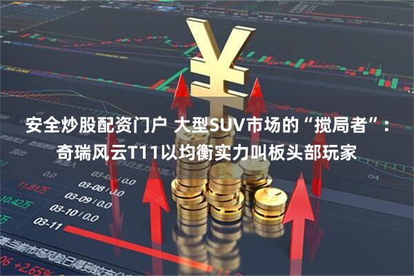 安全炒股配资门户 大型SUV市场的“搅局者”：奇瑞风云T11以均衡实力叫板头部玩家