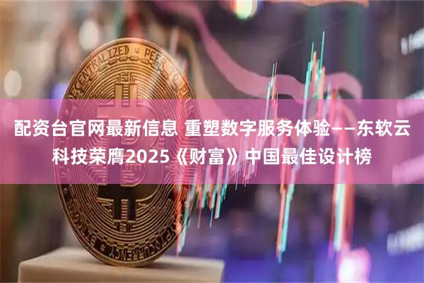 配资台官网最新信息 重塑数字服务体验——东软云科技荣膺2025《财富》中国最佳设计榜