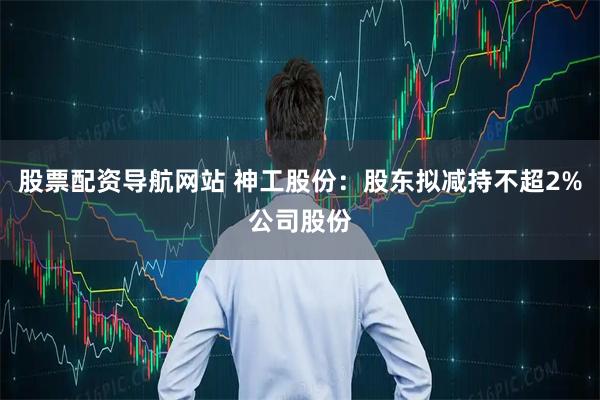 股票配资导航网站 神工股份：股东拟减持不超2%公司股份