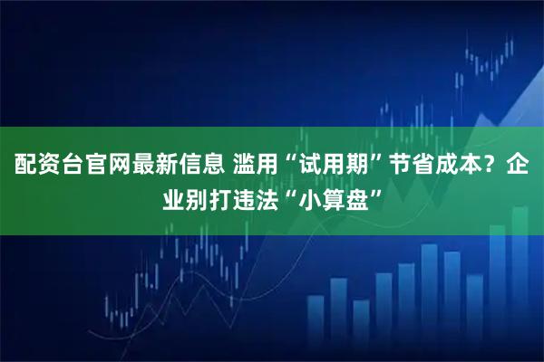 配资台官网最新信息 滥用“试用期”节省成本？企业别打违法“小算盘”