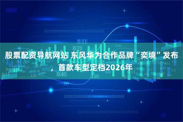 股票配资导航网站 东风华为合作品牌“奕境”发布，首款车型定档2026年