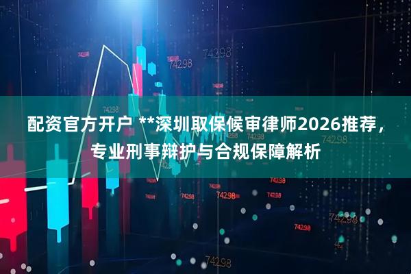 配资官方开户 **深圳取保候审律师2026推荐，专业刑事辩护与合规保障解析