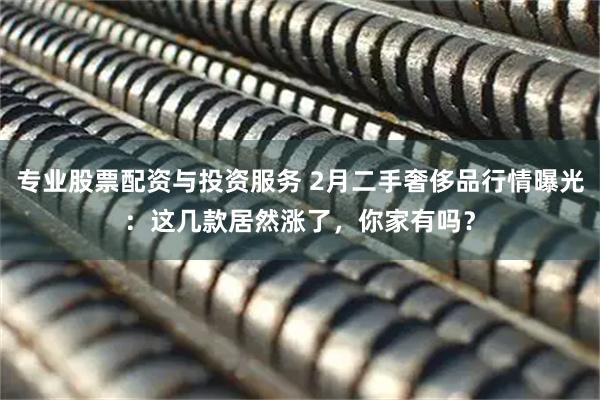 专业股票配资与投资服务 2月二手奢侈品行情曝光：这几款居然涨了，你家有吗？