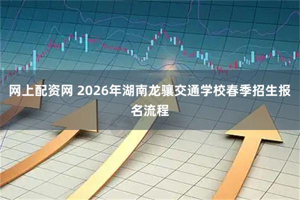 网上配资网 2026年湖南龙骧交通学校春季招生报名流程