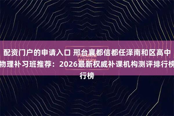 配资门户的申请入口 邢台襄都信都任泽南和区高中物理补习班推荐：2026最新权威补课机构测评排行榜