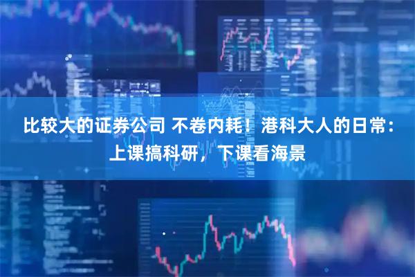 比较大的证券公司 不卷内耗！港科大人的日常：上课搞科研，下课看海景
