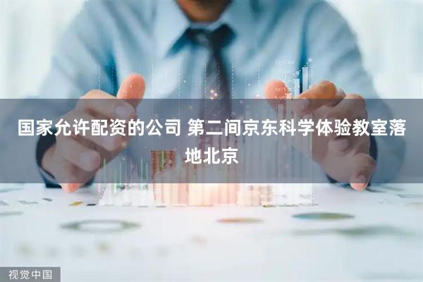 国家允许配资的公司 第二间京东科学体验教室落地北京
