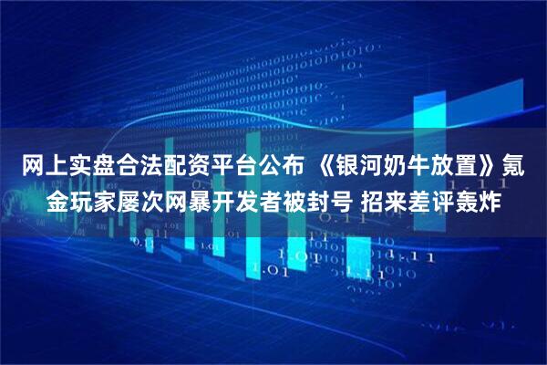 网上实盘合法配资平台公布 《银河奶牛放置》氪金玩家屡次网暴开发者被封号 招来差评轰炸