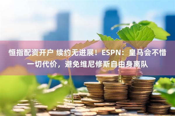 恒指配资开户 续约无进展！ESPN：皇马会不惜一切代价，避免维尼修斯自由身离队