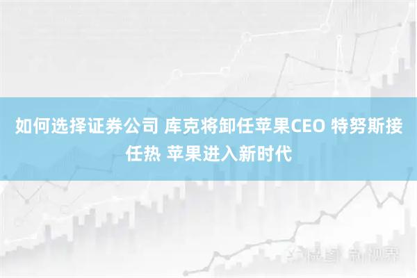 如何选择证券公司 库克将卸任苹果CEO 特努斯接任热 苹果进入新时代