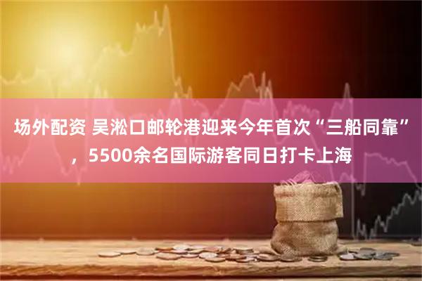 场外配资 吴淞口邮轮港迎来今年首次“三船同靠”，5500余名国际游客同日打卡上海