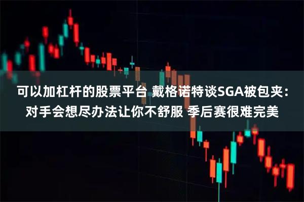 可以加杠杆的股票平台 戴格诺特谈SGA被包夹：对手会想尽办法让你不舒服 季后赛很难完美