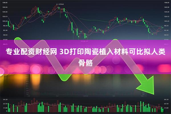 专业配资财经网 3D打印陶瓷植入材料可比拟人类骨骼