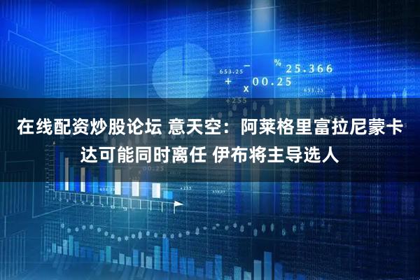 在线配资炒股论坛 意天空：阿莱格里富拉尼蒙卡达可能同时离任 伊布将主导选人