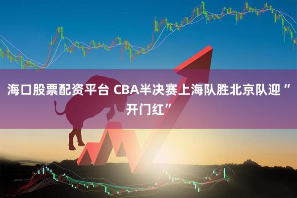海口股票配资平台 CBA半决赛上海队胜北京队迎“开门红”