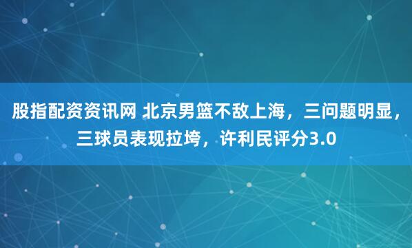股指配资资讯网 北京男篮不敌上海,三问题明显,三球员表现拉垮,许利民评分3.0