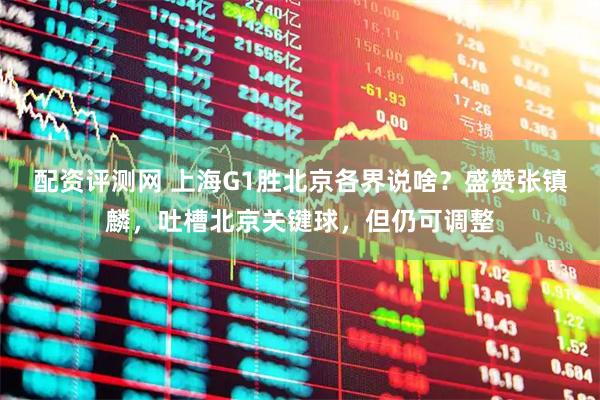 配资评测网 上海G1胜北京各界说啥?盛赞张镇麟,吐槽北京关键球,但仍可调整